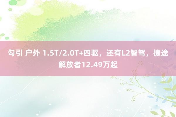 勾引 户外 1.5T/2.0T+四驱，还有L2智驾，捷途解放者12.49万起