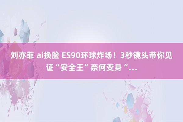 刘亦菲 ai换脸 ES90环球炸场！3秒镜头带你见证“安全王”奈何变身“…