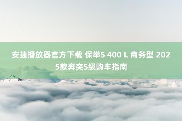 安捷播放器官方下载 保举S 400 L 商务型 2025款奔突S级购车指南