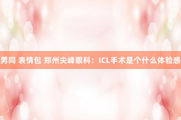 男同 表情包 郑州尖峰眼科：ICL手术是个什么体验感