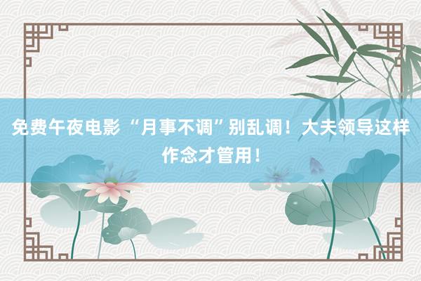 免费午夜电影 “月事不调”别乱调！大夫领导这样作念才管用！