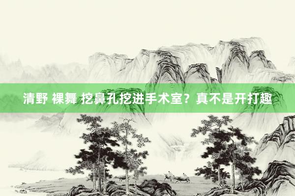 清野 裸舞 挖鼻孔挖进手术室？真不是开打趣