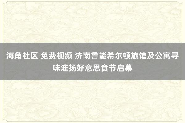 海角社区 免费视频 济南鲁能希尔顿旅馆及公寓寻味淮扬好意思食节启幕