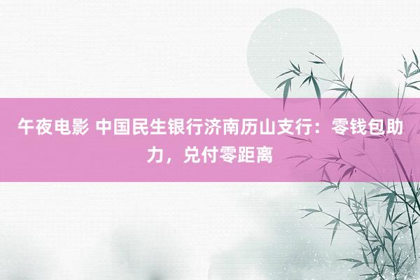 午夜电影 中国民生银行济南历山支行：零钱包助力，兑付零距离