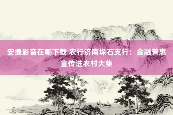 安捷影音在哪下载 农行济南垛石支行：金融普惠宣传进农村大集