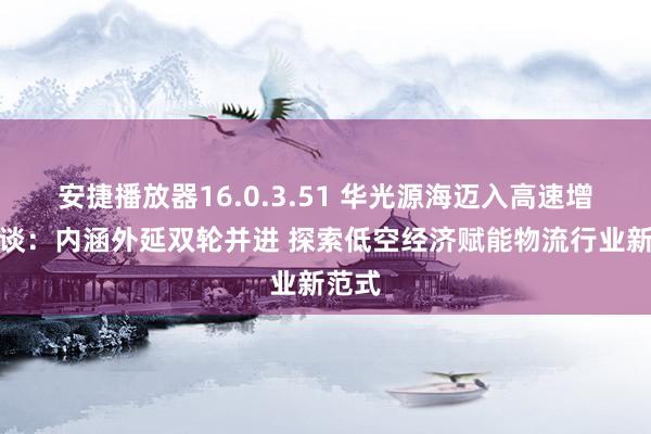 安捷播放器16.0.3.51 华光源海迈入高速增长通谈：内涵外延双轮并进 探索低空经济赋能物流行业新范式