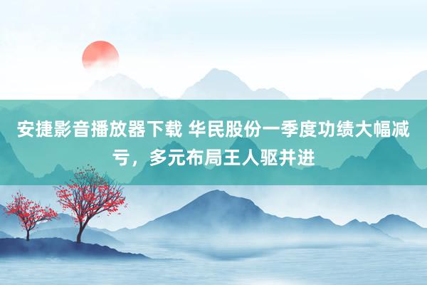 安捷影音播放器下载 华民股份一季度功绩大幅减亏，多元布局王人驱并进
