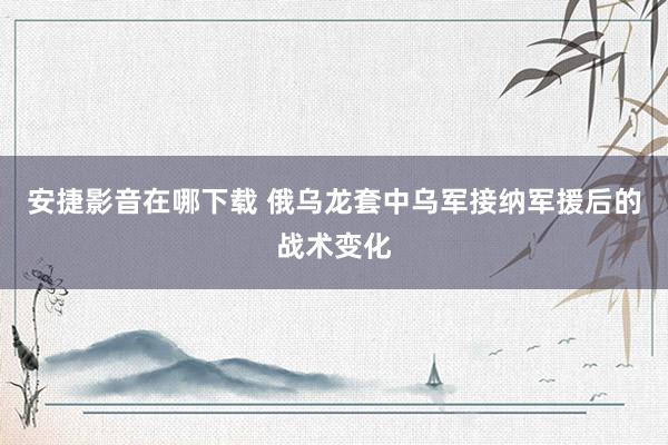 安捷影音在哪下载 俄乌龙套中乌军接纳军援后的战术变化