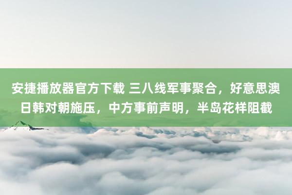 安捷播放器官方下载 三八线军事聚合，好意思澳日韩对朝施压，中方事前声明，半岛花样阻截