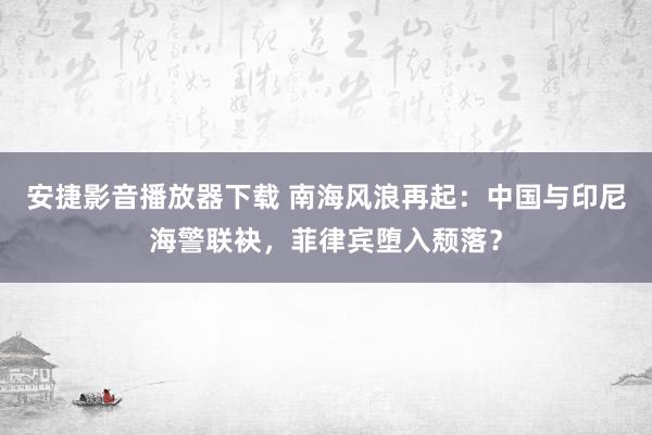 安捷影音播放器下载 南海风浪再起：中国与印尼海警联袂，菲律宾堕入颓落？