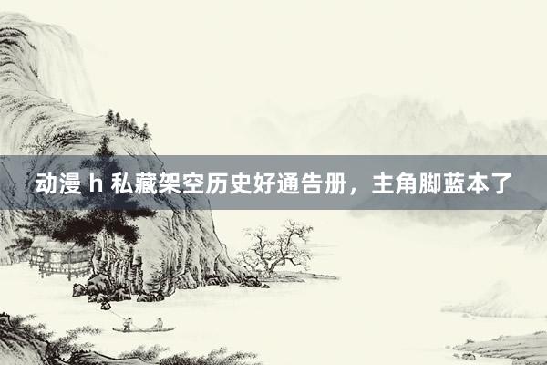 动漫 h 私藏架空历史好通告册，主角脚蓝本了