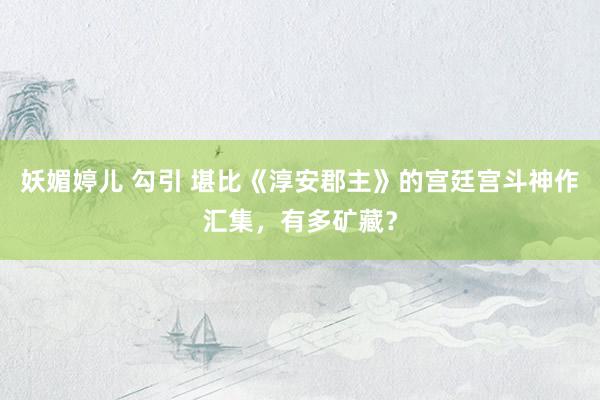 妖媚婷儿 勾引 堪比《淳安郡主》的宫廷宫斗神作汇集，有多矿藏？