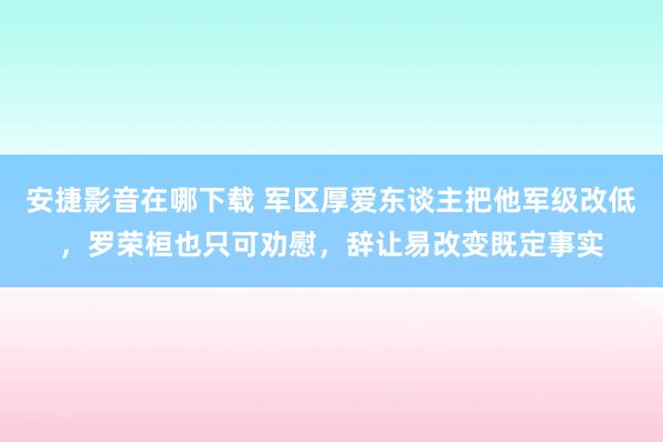 安捷影音在哪下载 军区厚爱东谈主把他军级改低，罗荣桓也只可劝慰，辞让易改变既定事实