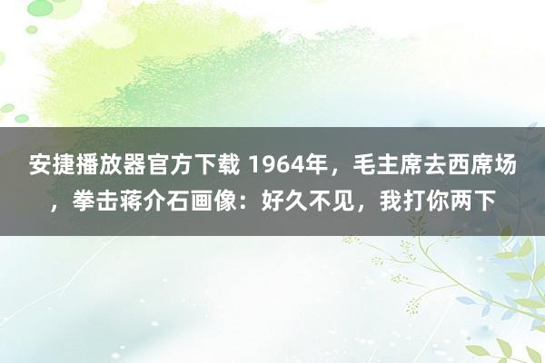 安捷播放器官方下载 1964年，毛主席去西席场，拳击蒋介石画像：好久不见，我打你两下
