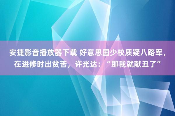 安捷影音播放器下载 好意思国少校质疑八路军，在进修时出贫苦，许光达：“那我就献丑了”