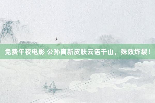 免费午夜电影 公孙离新皮肤云诺千山，殊效炸裂！
