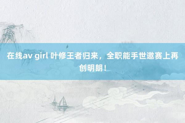 在线av girl 叶修王者归来，全职能手世邀赛上再创明朗！