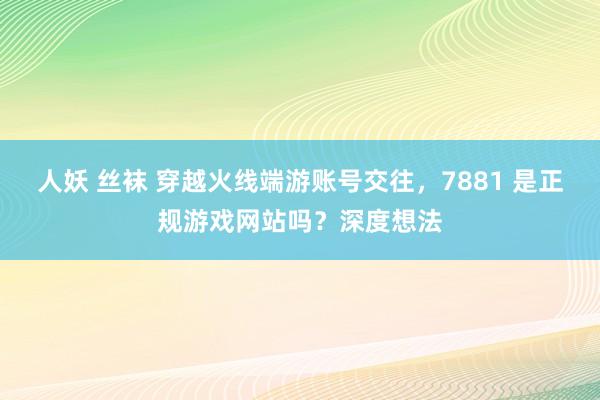 人妖 丝袜 穿越火线端游账号交往，7881 是正规游戏网站吗？深度想法