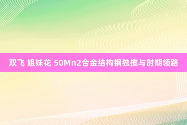 双飞 姐妹花 50Mn2合金结构钢独揽与时期领路