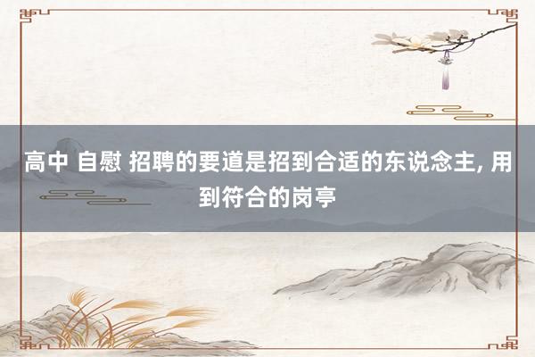高中 自慰 招聘的要道是招到合适的东说念主, 用到符合的岗亭