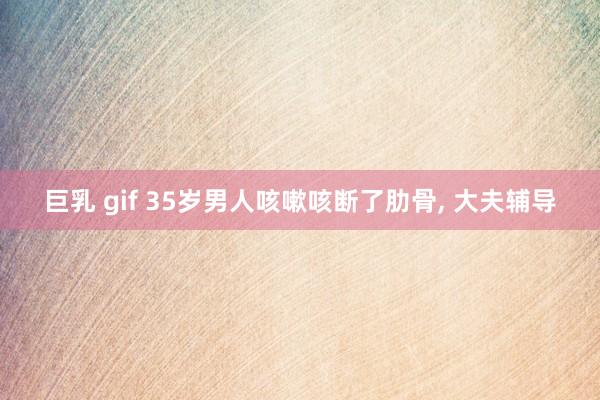 巨乳 gif 35岁男人咳嗽咳断了肋骨, 大夫辅导