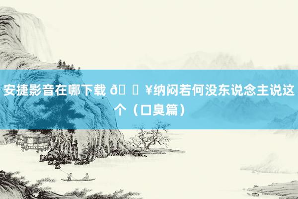 安捷影音在哪下载 🔥纳闷若何没东说念主说这个（口臭篇）