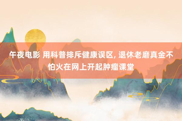 午夜电影 用科普排斥健康误区, 退休老磨真金不怕火在网上开起肿瘤课堂