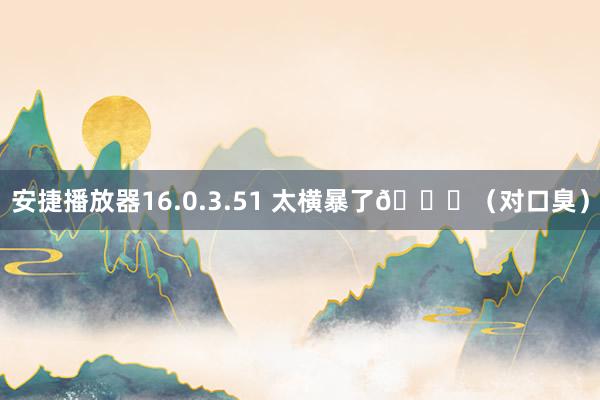 安捷播放器16.0.3.51 太横暴了👊（对口臭）