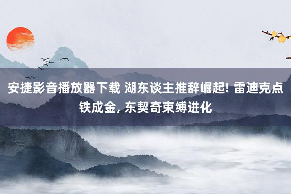 安捷影音播放器下载 湖东谈主推辞崛起! 雷迪克点铁成金, 东契奇束缚进化