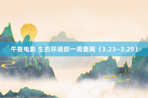 午夜电影 生态环境部一周要闻（3.23—3.29）