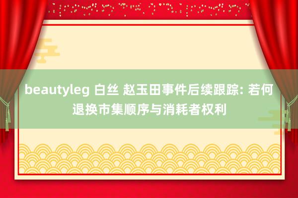 beautyleg 白丝 赵玉田事件后续跟踪: 若何退换市集顺序与消耗者权利