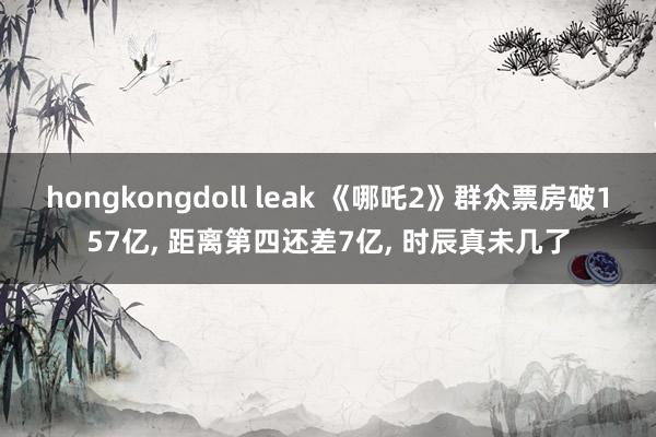 hongkongdoll leak 《哪吒2》群众票房破157亿, 距离第四还差7亿, 时辰真未几了