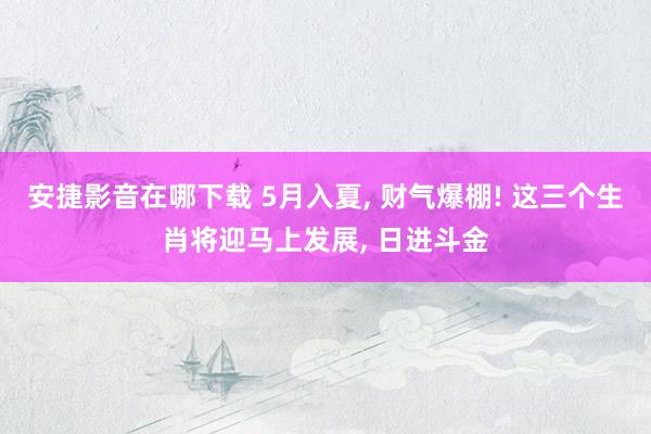 安捷影音在哪下载 5月入夏， 财气爆棚! 这三个生肖将迎马上发展， 日进斗金