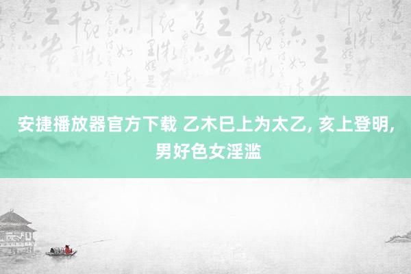 安捷播放器官方下载 乙木巳上为太乙, 亥上登明, 男好色女淫滥