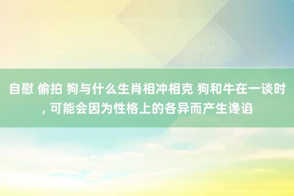 自慰 偷拍 狗与什么生肖相冲相克 狗和牛在一谈时， 可能会因为性格上的各异而产生谗谄