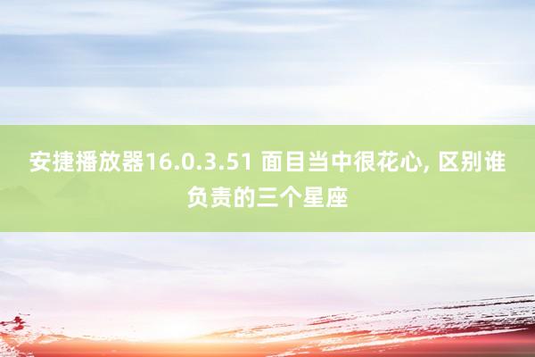 安捷播放器16.0.3.51 面目当中很花心, 区别谁负责的三个星座