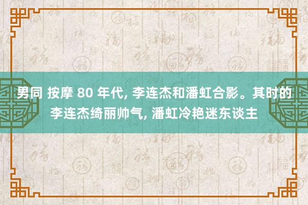 男同 按摩 80 年代， 李连杰和潘虹合影。其时的李连杰绮丽帅气， 潘虹冷艳迷东谈主