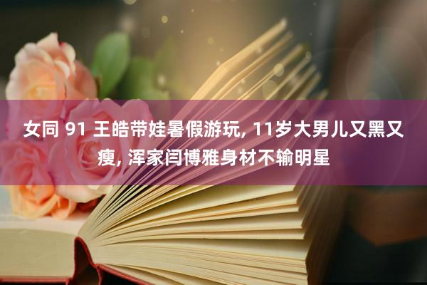 女同 91 王皓带娃暑假游玩, 11岁大男儿又黑又瘦, 浑家闫博雅身材不输明星