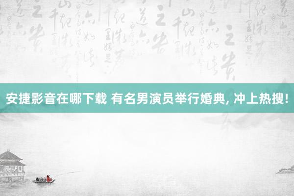 安捷影音在哪下载 有名男演员举行婚典， 冲上热搜!