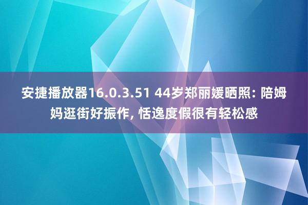 安捷播放器16.0.3.51 44岁郑丽媛晒照: 陪姆妈逛街好振作, 恬逸度假很有轻松感