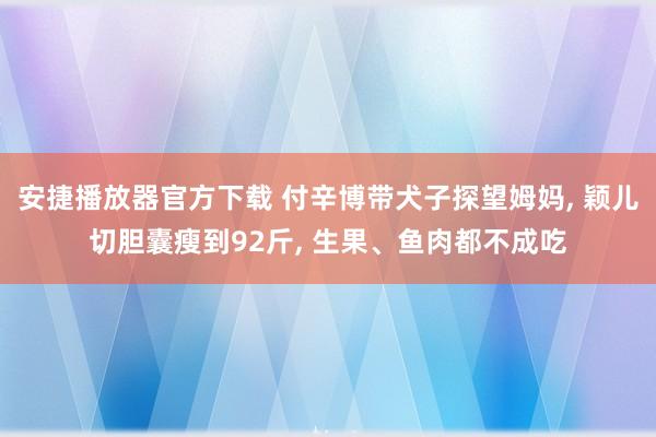 安捷播放器官方下载 付辛博带犬子探望姆妈, 颖儿切胆囊瘦到92斤, 生果、鱼肉都不成吃