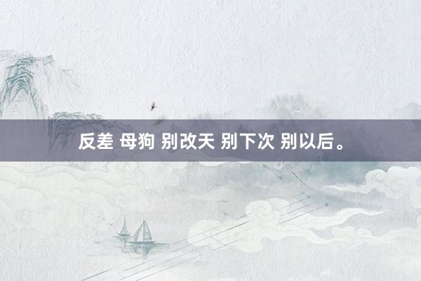 反差 母狗 别改天 别下次 别以后。