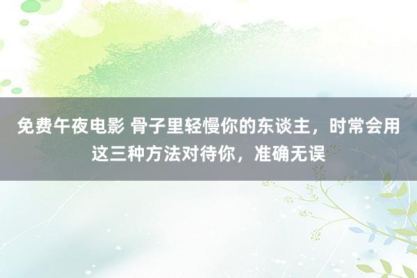 免费午夜电影 骨子里轻慢你的东谈主，时常会用这三种方法对待你，准确无误