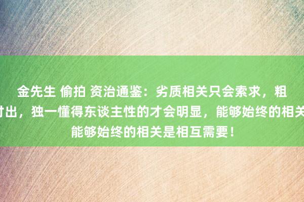 金先生 偷拍 资治通鉴：劣质相关只会索求，粗俗相关平等付出，独一懂得东谈主性的才会明显，能够始终的相关是相互需要！