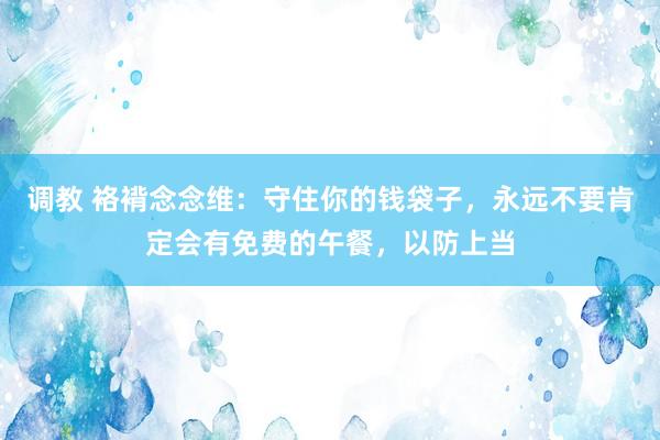调教 袼褙念念维：守住你的钱袋子，永远不要肯定会有免费的午餐，以防上当