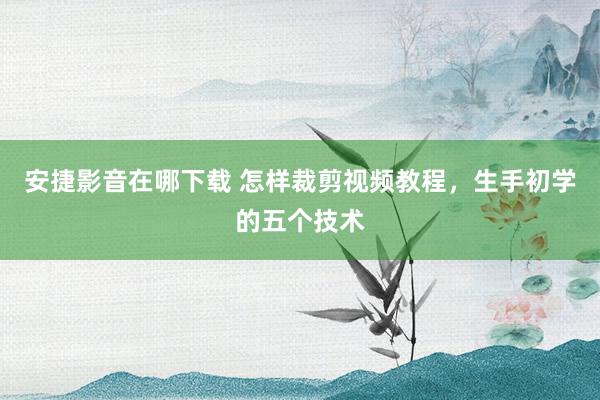 安捷影音在哪下载 怎样裁剪视频教程，生手初学的五个技术