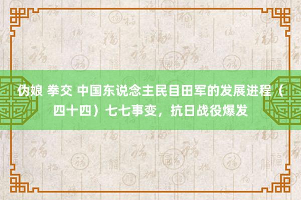 伪娘 拳交 中国东说念主民目田军的发展进程（四十四）七七事变，抗日战役爆发