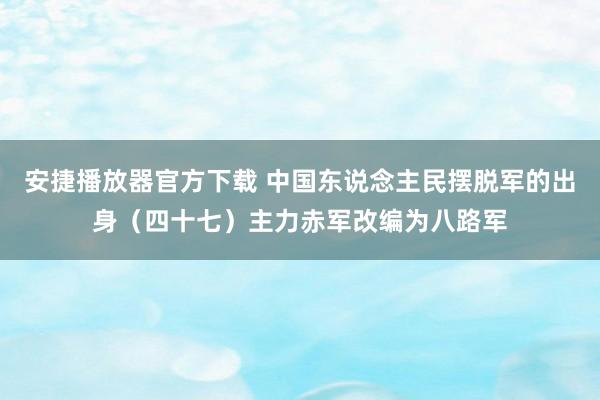 安捷播放器官方下载 中国东说念主民摆脱军的出身（四十七）主力赤军改编为八路军