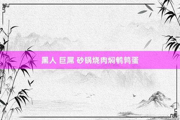 黑人 巨屌 砂锅烧肉焖鹌鹑蛋