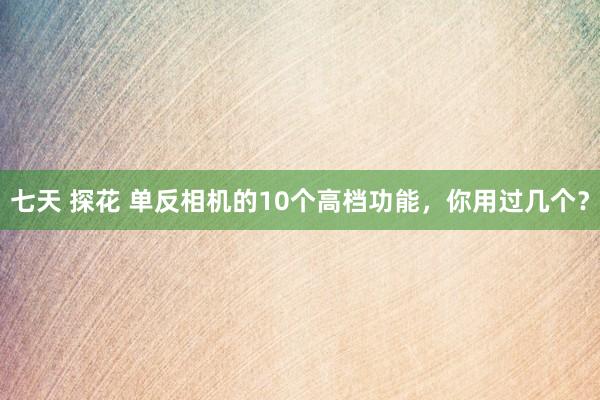 七天 探花 单反相机的10个高档功能，你用过几个？